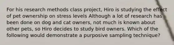 For his research methods class project, Hiro is studying the effect of pet ownership on stress levels Although a lot of research has been done on dog and cat owners, not much is known about other pets, so Hiro decides to study bird owners. Which of the following would demonstrate a purposive sampling technique?