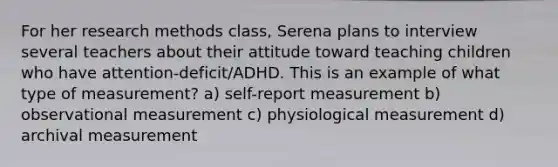 For her research methods class, Serena plans to interview several teachers about their attitude toward teaching children who have attention-deficit/ADHD. This is an example of what type of measurement? a) self-report measurement b) observational measurement c) physiological measurement d) archival measurement