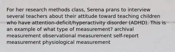 For her research methods class, Serena prans to interview several teachers about their attitude toward teaching children who have attention-deficit/hyperactivity disorder (ADHD). This is an example of what type of measurement? archival measurement observational measurement self-report measurement physiological measurement