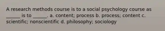 A research methods course is to a social psychology course as ______ is to ______. a. content; process b. process; content c. scientific; nonscientific d. philosophy; sociology