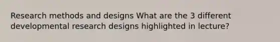 Research methods and designs What are the 3 different developmental research designs highlighted in lecture?