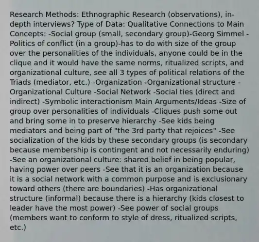 Research Methods: Ethnographic Research (observations), in-depth interviews? Type of Data: Qualitative Connections to Main Concepts: -Social group (small, secondary group)-Georg Simmel -Politics of conflict (in a group)-has to do with size of the group over the personalities of the individuals, anyone could be in the clique and it would have the same norms, ritualized scripts, and organizational culture, see all 3 types of political relations of the Triads (mediator, etc.) -Organization -Organizational structure -Organizational Culture -Social Network -Social ties (direct and indirect) -Symbolic interactionism Main Arguments/Ideas -Size of group over personalities of individuals -Cliques push some out and bring some in to preserve hierarchy -See kids being mediators and being part of "the 3rd party that rejoices" -See socialization of the kids by these secondary groups (is secondary because membership is contingent and not necessarily enduring) -See an organizational culture: shared belief in being popular, having power over peers -See that it is an organization because it is a social network with a common purpose and is exclusionary toward others (there are boundaries) -Has organizational structure (informal) because there is a hierarchy (kids closest to leader have the most power) -See power of social groups (members want to conform to style of dress, ritualized scripts, etc.)