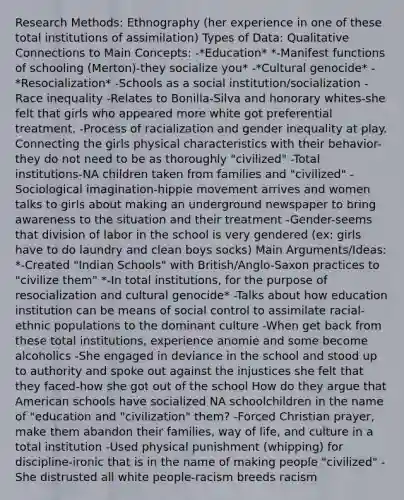 Research Methods: Ethnography (her experience in one of these total institutions of assimilation) Types of Data: Qualitative Connections to Main Concepts: -*Education* *-Manifest functions of schooling (Merton)-they socialize you* -*Cultural genocide* -*Resocialization* -Schools as a social institution/socialization -Race inequality -Relates to Bonilla-Silva and honorary whites-she felt that girls who appeared more white got preferential treatment. -Process of racialization and gender inequality at play. Connecting the girls physical characteristics with their behavior-they do not need to be as thoroughly "civilized" -Total institutions-NA children taken from families and "civilized" -Sociological imagination-hippie movement arrives and women talks to girls about making an underground newspaper to bring awareness to the situation and their treatment -Gender-seems that division of labor in the school is very gendered (ex: girls have to do laundry and clean boys socks) Main Arguments/Ideas: *-Created "Indian Schools" with British/Anglo-Saxon practices to "civilize them" *-In total institutions, for the purpose of resocialization and cultural genocide* -Talks about how education institution can be means of social control to assimilate racial-ethnic populations to the dominant culture -When get back from these total institutions, experience anomie and some become alcoholics -She engaged in deviance in the school and stood up to authority and spoke out against the injustices she felt that they faced-how she got out of the school How do they argue that American schools have socialized NA schoolchildren in the name of "education and "civilization" them? -Forced Christian prayer, make them abandon their families, way of life, and culture in a total institution -Used physical punishment (whipping) for discipline-ironic that is in the name of making people "civilized" -She distrusted all white people-racism breeds racism