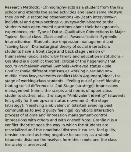 Research Methods: -Ethnography-acts as a student from the law school and attends the same activities and leads same lifestyle they do while recording observations -In-Depth interviews-in individual and group settings -Surveys-administered to the students with open-ended questions about their backgrounds, experiences, etc. Type of Data: -Qualitative Connections to Major Topics: -Social class -Class conflict -Resocialization -Symbolic Interactionism -Students use impression management and "saving face" -Dramaturgical theory of social interaction: students have a front stage and back stage version of themselves -Sociolization: By family and education institutions -Granfield is a conflict theorist: critical of the hegemony that occurs -Verbal/Non-Verbal Symbols -Achieved status -Role Conflict (have different statuses as working class and now middle class lawyer-creates conflict) Main Argument/Idea: -1st stage of working-class students: "feeling out of place" identity (noting social differences) -2nd Stage (strategy): Impressions management (mimic the scripts and norms of upper-class students-clothes, etc. -3rd stage: "Ambivalent identity" (students felt guilty for their upward status movement) -4th stage (strategy): "resolving ambivalence" (started avoiding past communities to avoid guilty feelings) -Symbolic interaction process of stigma and impression management-control impressions with others and with oneself Note: Granfield is a conflict theorist: sees the way in which the students are resocialized and the emotional distress it causes, feel guilty, tension created as being negative for society as a whole (students distance themselves form their roots and the class hierarchy is preserved)