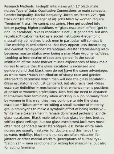 Research Methods: In-depth interviews with 17 black male nurses Type of Data: Qualitative Connections to main concepts: -Gender inequality -Racial inequality -Tokenism/"catch 22" -*Job tracking* (relates to pager et al): Jobs filled by women require "feminine" traits like caring, nurturing. Men get pushed into better paying, higher positions = "glass escalator" effect (get to ride up escalator) *Glass escalator is not just gendered, but also racialized* -Labor market as a social institution -Hegemonic masculinity-sometimes black men in particular will combat it (like working in pediatrics) so that they appear less threatening and combat racial/gender stereotypes -Master status-being black becomes master status over being a man Main Arguments/Ideas: -Looking at intersection of race and gender in the social institution of the labor market **Uses experiences of black male nurses to argue that the glass escalator is racialized and gendered and that black men do not have the same advantages as white men **Main contribution of study: race and gender intersect to determine which men will ride the glass escalator -Glass escalator is not just gendered, but also racialized -Glass escalator definition = mechanisms that enhance men's positions of power in women's professions -Men feel the need to distance themselves from femininity when working in a job normally filled by women-in this way, they may continue to ride the glass escalator *-Tokenism* = recruiting a small number of minority group employees to make a symbolic effort of being inclusive -White male tokens (men in female dominated professions) ride glass escalators -Black male tokens face glass barriers (not as stiff as glass ceilings, but not glass escalators)-lack men must often face gendered racist stereotypes -EX: While white male nurses are usually mistaken for doctors and this helps their upwards mobility, black male nurses are often mistaken for janitors or other menial workers (perceptions of suitability) -"catch 22" = men sanctioned for acting too masculine, but also for acting feminine