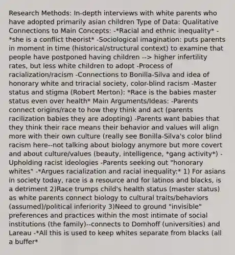 Research Methods: In-depth interviews with white parents who have adopted primarily asian children Type of Data: Qualitative Connections to Main Concepts: -*Racial and ethnic inequality* -*she is a conflict theorist* -Sociological imagination: puts parents in moment in time (historical/structural context) to examine that people have postponed having children --> higher infertility rates, but less white children to adopt -Process of racialization/racism -Connections to Bonilla-Silva and idea of honorary white and triracial society, color-blind racism -Master status and stigma (Robert Merton): *Race is the babies master status even over health* Main Arguments/Ideas: -Parents connect origins/race to how they think and act (parents racilization babies they are adopting) -Parents want babies that they think their race means their behavior and values will align more with their own culture (really see Bonilla-Silva's color blind racism here--not talking about biology anymore but more covert and about culture/values (beauty, intelligence, *gang activity*) -Upholding racist ideologies -Parents seeking out "honorary whites" -*Argues racialization and racial inequality:* 1) For asians in society today, race is a resource and for latinos and blacks, is a detriment 2)Race trumps child's health status (master status) as white parents connect biology to cultural traits/behaviors (assumed)/political inferiority 3)Need to ground "invisible" preferences and practices within the most intimate of social institutions (the family)--connects to Domhoff (universities) and Lareau -*All this is used to keep whites separate from blacks (all a buffer*