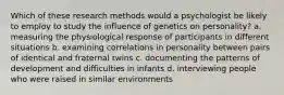 Which of these research methods would a psychologist be likely to employ to study the influence of genetics on personality? a. measuring the physiological response of participants in different situations b. examining correlations in personality between pairs of identical and fraternal twins c. documenting the patterns of development and difficulties in infants d. interviewing people who were raised in similar environments