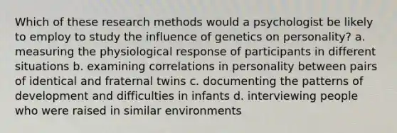 Which of these research methods would a psychologist be likely to employ to study the influence of genetics on personality? a. measuring the physiological response of participants in different situations b. examining correlations in personality between pairs of identical and fraternal twins c. documenting the patterns of development and difficulties in infants d. interviewing people who were raised in similar environments