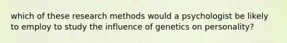 which of these research methods would a psychologist be likely to employ to study the influence of genetics on personality?