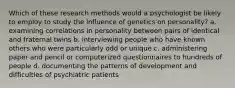 Which of these research methods would a psychologist be likely to employ to study the influence of genetics on personality? a. examining correlations in personality between pairs of identical and fraternal twins b. interviewing people who have known others who were particularly odd or unique c. administering paper and pencil or computerized questionnaires to hundreds of people d. documenting the patterns of development and difficulties of psychiatric patients