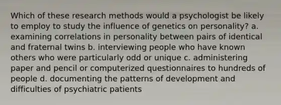 Which of these research methods would a psychologist be likely to employ to study the influence of genetics on personality? a. examining correlations in personality between pairs of identical and fraternal twins b. interviewing people who have known others who were particularly odd or unique c. administering paper and pencil or computerized questionnaires to hundreds of people d. documenting the patterns of development and difficulties of psychiatric patients