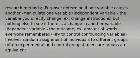 research methods; -Purpose: determine if one variable causes another -Manipulate one variable (independent variable - the variable you directly change; ex: change instructions) but nothing else to see if there is a change in another variable (dependent variable - the outcome; ex: amount of words everyone remembered) -Try to control confounding variables -Involves random assignment of individuals to different groups (often experimental and control groups) to ensure groups are equivalent