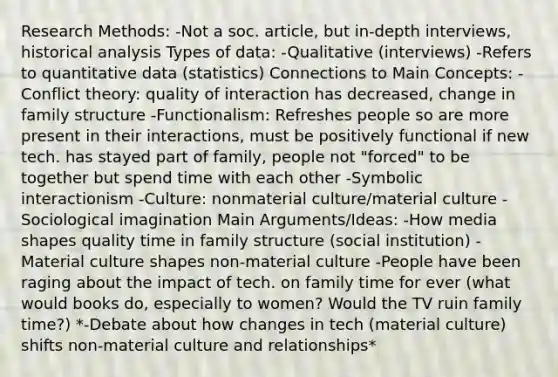 Research Methods: -Not a soc. article, but in-depth interviews, historical analysis Types of data: -Qualitative (interviews) -Refers to quantitative data (statistics) Connections to Main Concepts: -Conflict theory: quality of interaction has decreased, change in family structure -Functionalism: Refreshes people so are more present in their interactions, must be positively functional if new tech. has stayed part of family, people not "forced" to be together but spend time with each other -Symbolic interactionism -Culture: nonmaterial culture/material culture -Sociological imagination Main Arguments/Ideas: -How media shapes quality time in family structure (social institution) -Material culture shapes non-material culture -People have been raging about the impact of tech. on family time for ever (what would books do, especially to women? Would the TV ruin family time?) *-Debate about how changes in tech (material culture) shifts non-material culture and relationships*