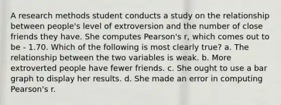 A research methods student conducts a study on the relationship between people's level of extroversion and the number of close friends they have. She computes Pearson's r, which comes out to be - 1.70. Which of the following is most clearly true? a. The relationship between the two variables is weak. b. More extroverted people have fewer friends. c. She ought to use a bar graph to display her results. d. She made an error in computing Pearson's r.