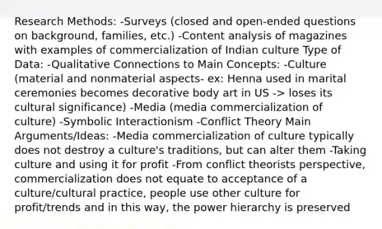 Research Methods: -Surveys (closed and open-ended questions on background, families, etc.) -Content analysis of magazines with examples of commercialization of Indian culture Type of Data: -Qualitative Connections to Main Concepts: -Culture (material and nonmaterial aspects- ex: Henna used in marital ceremonies becomes decorative body art in US -> loses its cultural significance) -Media (media commercialization of culture) -Symbolic Interactionism -Conflict Theory Main Arguments/Ideas: -Media commercialization of culture typically does not destroy a culture's traditions, but can alter them -Taking culture and using it for profit -From conflict theorists perspective, commercialization does not equate to acceptance of a culture/cultural practice, people use other culture for profit/trends and in this way, the power hierarchy is preserved