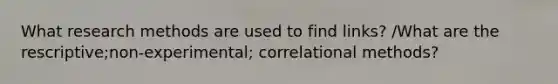 What research methods are used to find links? /What are the rescriptive;non-experimental; correlational methods?