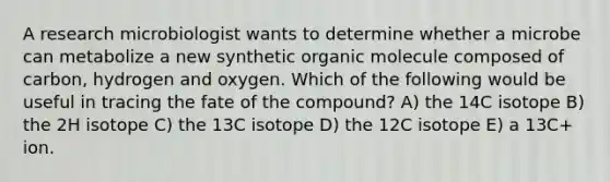 A research microbiologist wants to determine whether a microbe can metabolize a new synthetic organic molecule composed of carbon, hydrogen and oxygen. Which of the following would be useful in tracing the fate of the compound? A) the 14C isotope B) the 2H isotope C) the 13C isotope D) the 12C isotope E) a 13C+ ion.