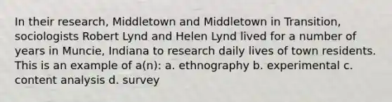 In their research, Middletown and Middletown in Transition, sociologists Robert Lynd and Helen Lynd lived for a number of years in Muncie, Indiana to research daily lives of town residents. This is an example of a(n): a. ethnography b. experimental c. content analysis d. survey