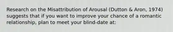 Research on the Misattribution of Arousal (Dutton & Aron, 1974) suggests that if you want to improve your chance of a romantic relationship, plan to meet your blind-date at: