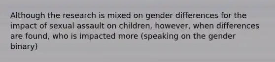 Although the research is mixed on gender differences for the impact of sexual assault on children, however, when differences are found, who is impacted more (speaking on the gender binary)