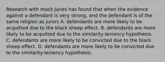 Research with mock juries has found that when the evidence against a defendant is very strong, and the defendant is of the same religion as jurors A. defendants are more likely to be acquitted due to the black sheep effect. B. defendants are more likely to be acquitted due to the similarity-leniency hypothesis. C. defendants are more likely to be convicted due to the black sheep effect. D. defendants are more likely to be convicted due to the similarity-leniency hypothesis.