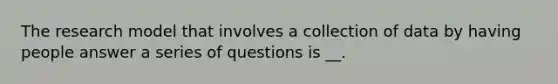 The research model that involves a collection of data by having people answer a series of questions is __.