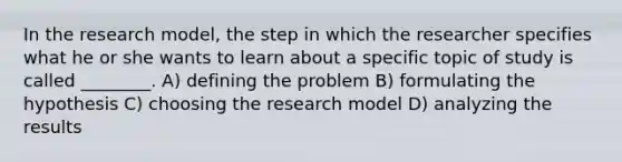 In the research model, the step in which the researcher specifies what he or she wants to learn about a specific topic of study is called ________. A) defining the problem B) formulating the hypothesis C) choosing the research model D) analyzing the results