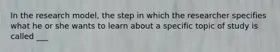 In the research model, the step in which the researcher specifies what he or she wants to learn about a specific topic of study is called ___