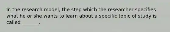 In the research model, the step which the researcher specifies what he or she wants to learn about a specific topic of study is called _______.