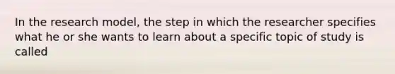 In the research model, the step in which the researcher specifies what he or she wants to learn about a specific topic of study is called