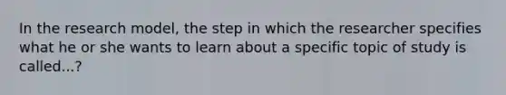 In the research model, the step in which the researcher specifies what he or she wants to learn about a specific topic of study is called...?