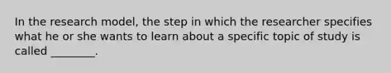 In the research model, the step in which the researcher specifies what he or she wants to learn about a specific topic of study is called ________.