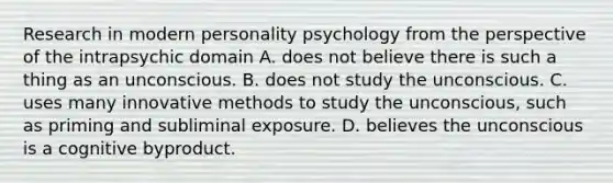 Research in modern personality psychology from the perspective of the intrapsychic domain A. does not believe there is such a thing as an unconscious. B. does not study the unconscious. C. uses many innovative methods to study the unconscious, such as priming and subliminal exposure. D. believes the unconscious is a cognitive byproduct.