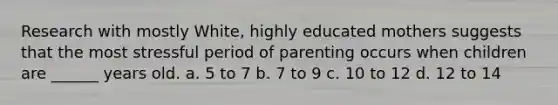 Research with mostly White, highly educated mothers suggests that the most stressful period of parenting occurs when children are ______ years old. a. 5 to 7 b. 7 to 9 c. 10 to 12 d. 12 to 14