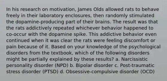 In his research on motivation, James Olds allowed rats to behave freely in their laboratory enclosures, then randomly stimulated the dopamine-producing part of their brains. The result was that the rats addictively repeated whichever behavior happened to co-occur with the dopamine spike. This addictive behavior even continued when it was clear the rats were feeling discomfort or pain because of it. Based on your knowledge of the psychological disorders from the textbook, which of the following disorders might be partially explained by these results? a. Narcissistic personality disorder (NPD) b. Bipolar disorder c. Post-traumatic stress disorder (PTSD) d. Obsessive-compulsive disorder (OCD)