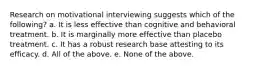 Research on motivational interviewing suggests which of the following? a. It is less effective than cognitive and behavioral treatment. b. It is marginally more effective than placebo treatment. c. It has a robust research base attesting to its efficacy. d. All of the above. e. None of the above.