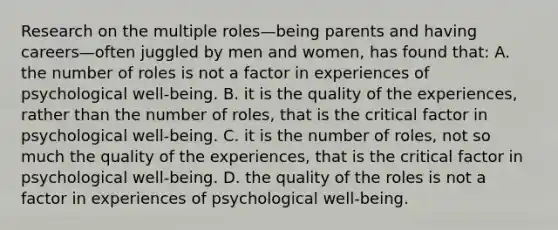 Research on the multiple roles—being parents and having careers—often juggled by men and women, has found that: A. the number of roles is not a factor in experiences of psychological well-being. B. it is the quality of the experiences, rather than the number of roles, that is the critical factor in psychological well-being. C. it is the number of roles, not so much the quality of the experiences, that is the critical factor in psychological well-being. D. the quality of the roles is not a factor in experiences of psychological well-being.