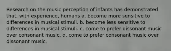 Research on the music perception of infants has demonstrated that, with experience, humans a. become more sensitive to differences in musical stimuli. b. become less sensitive to differences in musical stimuli. c. come to prefer dissonant music over consonant music. d. come to prefer consonant music over dissonant music.