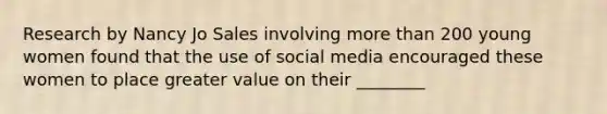 Research by Nancy Jo Sales involving more than 200 young women found that the use of social media encouraged these women to place greater value on their ________