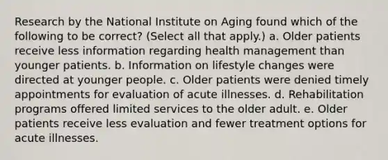 Research by the National Institute on Aging found which of the following to be correct? (Select all that apply.) a. Older patients receive less information regarding health management than younger patients. b. Information on lifestyle changes were directed at younger people. c. Older patients were denied timely appointments for evaluation of acute illnesses. d. Rehabilitation programs offered limited services to the older adult. e. Older patients receive less evaluation and fewer treatment options for acute illnesses.