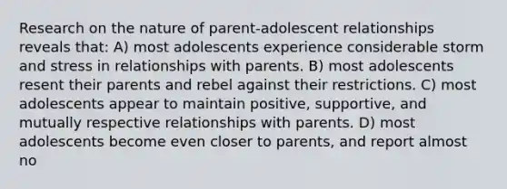 Research on the nature of parent-adolescent relationships reveals that: A) most adolescents experience considerable storm and stress in relationships with parents. B) most adolescents resent their parents and rebel against their restrictions. C) most adolescents appear to maintain positive, supportive, and mutually respective relationships with parents. D) most adolescents become even closer to parents, and report almost no