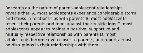 Research on the nature of parent-adolescent relationships reveals that: A. most adolescents experience considerable storm and stress in relationships with parents B. most adolescents resent their parents and rebel against their restrictions C. most adolescents appear to maintain positive, supportive and mutually respective relationships with parents D. most adolescents become even closer to parents, and report almost no disruptions in their relationships with them