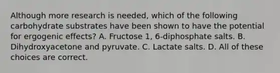 Although more research is needed, which of the following carbohydrate substrates have been shown to have the potential for ergogenic effects? A. Fructose 1, 6-diphosphate salts. B. Dihydroxyacetone and pyruvate. C. Lactate salts. D. All of these choices are correct.