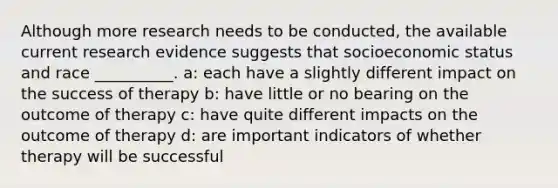 Although more research needs to be conducted, the available current research evidence suggests that socioeconomic status and race __________. a: each have a slightly different impact on the success of therapy b: have little or no bearing on the outcome of therapy c: have quite different impacts on the outcome of therapy d: are important indicators of whether therapy will be successful