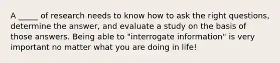 A _____ of research needs to know how to ask the right questions, determine the answer, and evaluate a study on the basis of those answers. Being able to "interrogate information" is very important no matter what you are doing in life!