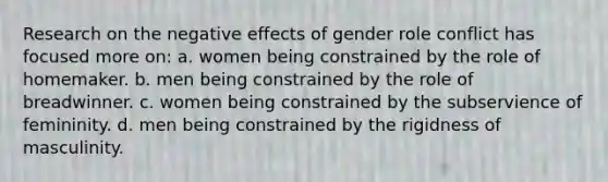 Research on the negative effects of gender role conflict has focused more on: a. women being constrained by the role of homemaker. b. men being constrained by the role of breadwinner. c. women being constrained by the subservience of femininity. d. men being constrained by the rigidness of masculinity.