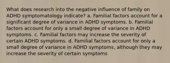 What does research into the negative influence of family on ADHD symptomatology indicate? a. Familial factors account for a significant degree of variance in ADHD symptoms. b. Familial factors account for only a small degree of variance in ADHD symptoms. c. Familial factors may increase the severity of certain ADHD symptoms. d. Familial factors account for only a small degree of variance in ADHD symptoms, although they may increase the severity of certain symptoms