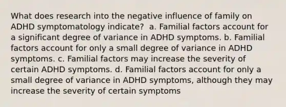 What does research into the negative influence of family on ADHD symptomatology indicate? ​ a. ​Familial factors account for a significant degree of variance in ADHD symptoms. b. ​Familial factors account for only a small degree of variance in ADHD symptoms. c. ​Familial factors may increase the severity of certain ADHD symptoms. d. ​Familial factors account for only a small degree of variance in ADHD symptoms, although they may increase the severity of certain symptoms