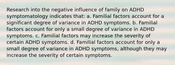 Research into the negative influence of family on ADHD symptomatology indicates that: a. Familial factors account for a significant degree of variance in ADHD symptoms. b. Familial factors account for only a small degree of variance in ADHD symptoms. c. Familial factors may increase the severity of certain ADHD symptoms. d. Familial factors account for only a small degree of variance in ADHD symptoms, although they may increase the severity of certain symptoms.