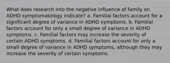 What does research into the negative influence of family on ADHD symptomatology indicate? a. Familial factors account for a significant degree of variance in ADHD symptoms. b. Familial factors account for only a small degree of variance in ADHD symptoms. c. Familial factors may increase the severity of certain ADHD symptoms. d. Familial factors account for only a small degree of variance in ADHD symptoms, although they may increase the severity of certain symptoms.